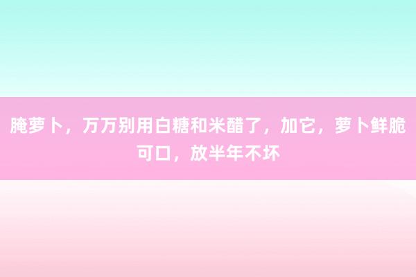 腌萝卜，万万别用白糖和米醋了，加它，萝卜鲜脆可口，放半年不坏