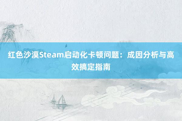红色沙漠Steam启动化卡顿问题：成因分析与高效搞定指南