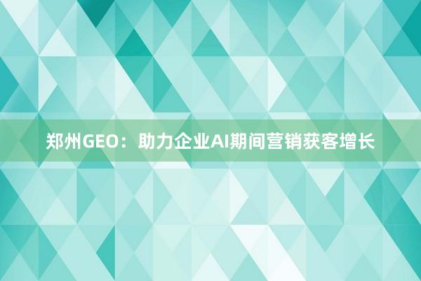 郑州GEO：助力企业AI期间营销获客增长