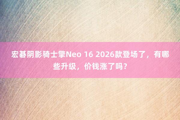 宏碁阴影骑士擎Neo 16 2026款登场了，有哪些升级，价钱涨了吗？