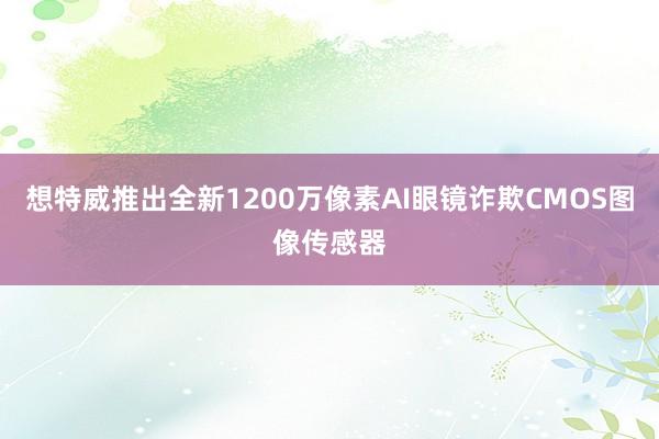 想特威推出全新1200万像素AI眼镜诈欺CMOS图像传感器