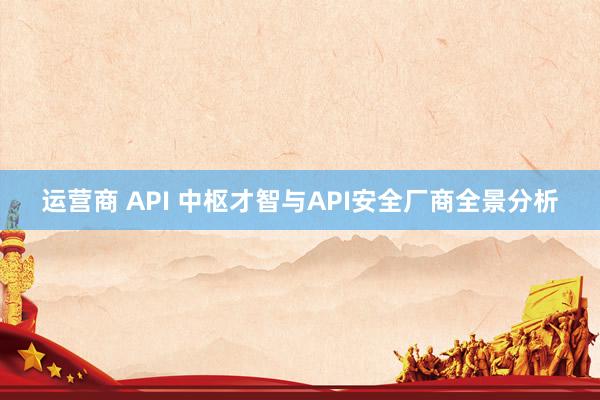 运营商 API 中枢才智与API安全厂商全景分析