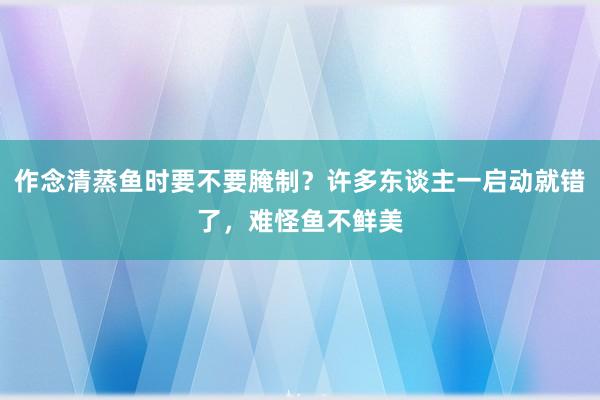 作念清蒸鱼时要不要腌制？许多东谈主一启动就错了，难怪鱼不鲜美