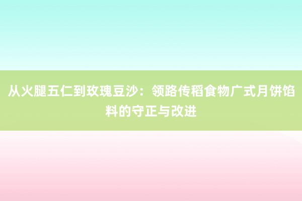 从火腿五仁到玫瑰豆沙：领路传稻食物广式月饼馅料的守正与改进