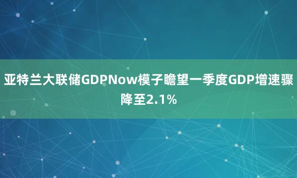 亚特兰大联储GDPNow模子瞻望一季度GDP增速骤降至2.1%