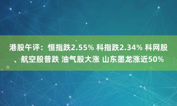 港股午评：恒指跌2.55% 科指跌2.34% 科网股、航空股普跌 油气股大涨 山东墨龙涨近50%