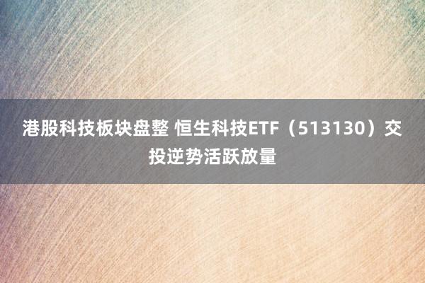 港股科技板块盘整 恒生科技ETF（513130）交投逆势活跃放量