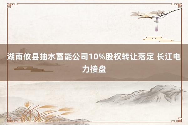 湖南攸县抽水蓄能公司10%股权转让落定 长江电力接盘