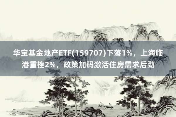 华宝基金地产ETF(159707)下落1%，上海临港重挫2%，政策加码激活住房需求后劲