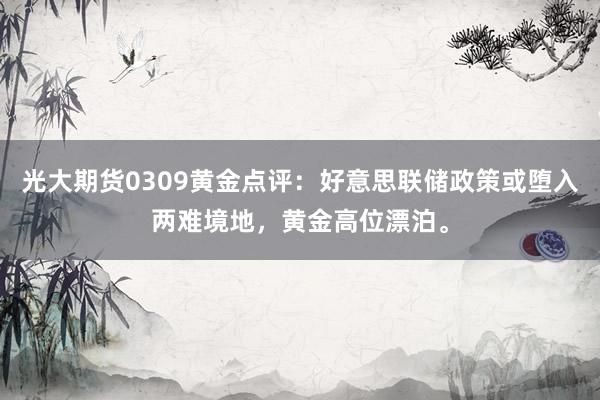 光大期货0309黄金点评：好意思联储政策或堕入两难境地，黄金高位漂泊。