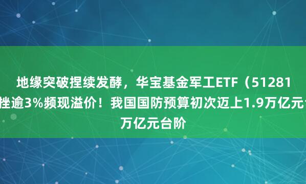 地缘突破捏续发酵，华宝基金军工ETF（512810）挫逾3%频现溢价！我国国防预算初次迈上1.9万亿元台阶