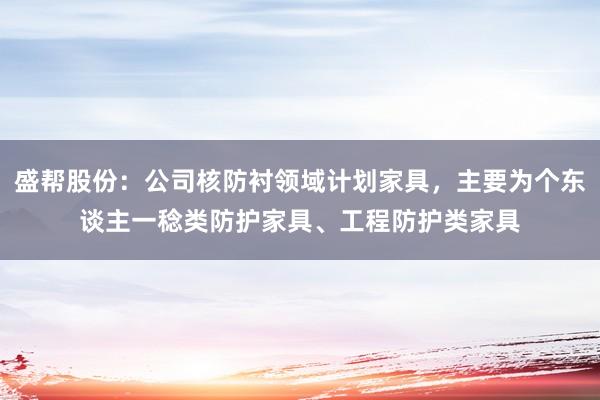 盛帮股份：公司核防衬领域计划家具，主要为个东谈主一稔类防护家具、工程防护类家具