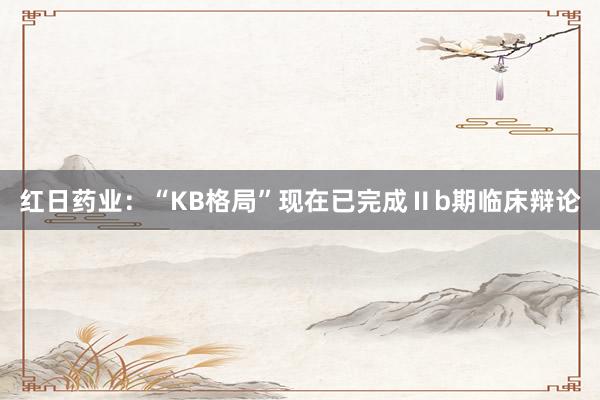红日药业：“KB格局”现在已完成Ⅱb期临床辩论