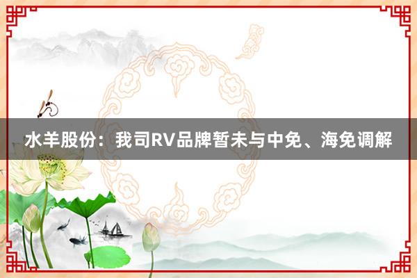 水羊股份：我司RV品牌暂未与中免、海免调解