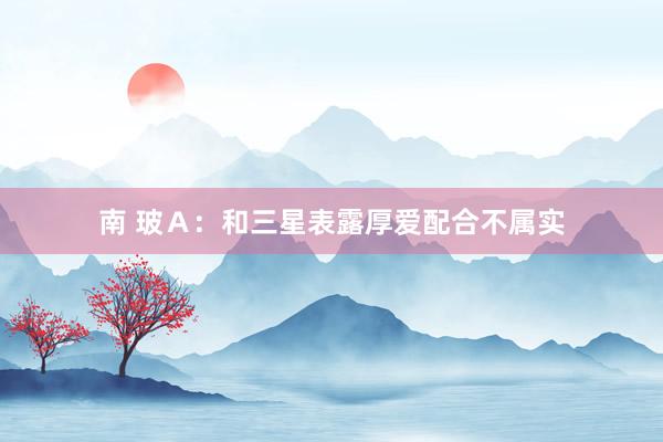 南 玻Ａ：和三星表露厚爱配合不属实