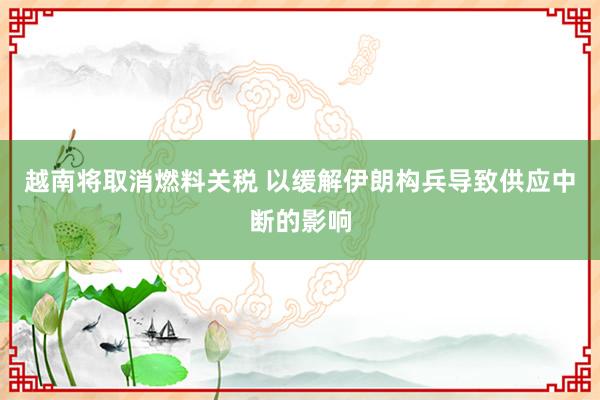 越南将取消燃料关税 以缓解伊朗构兵导致供应中断的影响