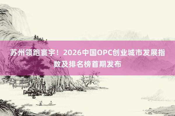 苏州领跑寰宇！2026中国OPC创业城市发展指数及排名榜首期发布