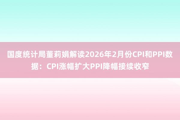 国度统计局董莉娟解读2026年2月份CPI和PPI数据：CPI涨幅扩大PPI降幅接续收窄