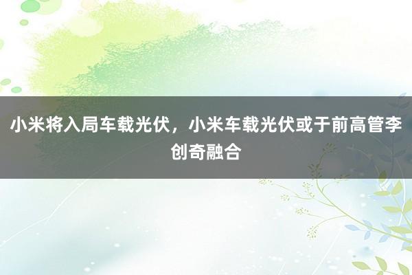 小米将入局车载光伏，小米车载光伏或于前高管李创奇融合