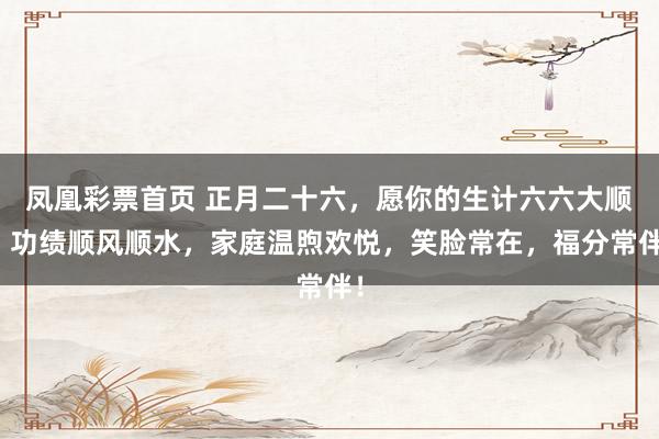 凤凰彩票首页 正月二十六，愿你的生计六六大顺，功绩顺风顺水，家庭温煦欢悦，笑脸常在，福分常伴！