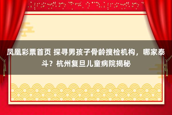凤凰彩票首页 探寻男孩子骨龄搜检机构，哪家泰斗？杭州复旦儿童病院揭秘