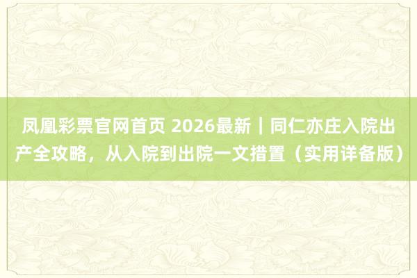 凤凰彩票官网首页 2026最新｜同仁亦庄入院出产全攻略，从入院到出院一文措置（实用详备版）