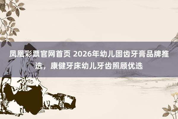 凤凰彩票官网首页 2026年幼儿固齿牙膏品牌推选，康健牙床幼儿牙齿照顾优选