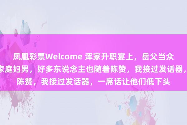 凤凰彩票Welcome 浑家升职宴上，岳父当众说我高攀，还说我是家庭妇男，好多东说念主也随着陈赞，我接过发话器，一席话让他们低下头