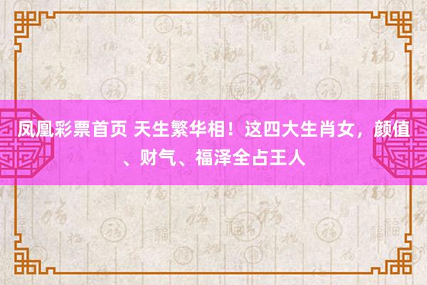 凤凰彩票首页 天生繁华相！这四大生肖女，颜值、财气、福泽全占王人