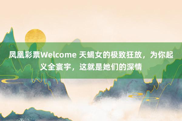 凤凰彩票Welcome 天蝎女的极致狂放，为你起义全寰宇，这就是她们的深情