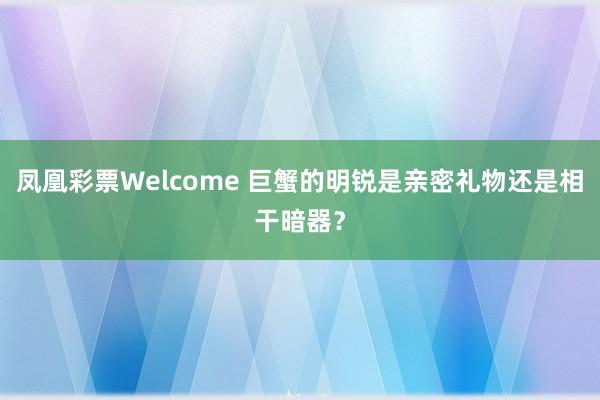 凤凰彩票Welcome 巨蟹的明锐是亲密礼物还是相干暗器？