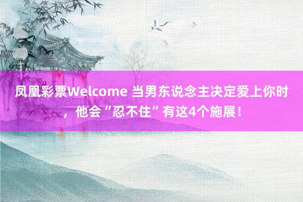 凤凰彩票Welcome 当男东说念主决定爱上你时，他会“忍不住”有这4个施展！