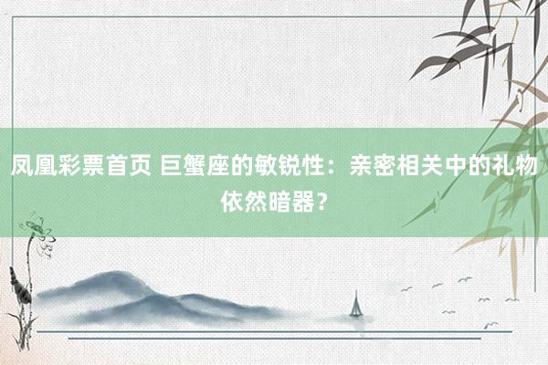 凤凰彩票首页 巨蟹座的敏锐性：亲密相关中的礼物依然暗器？