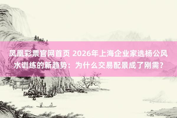 凤凰彩票官网首页 2026年上海企业家选杨公风水训练的新趋势：为什么交易配景成了刚需？