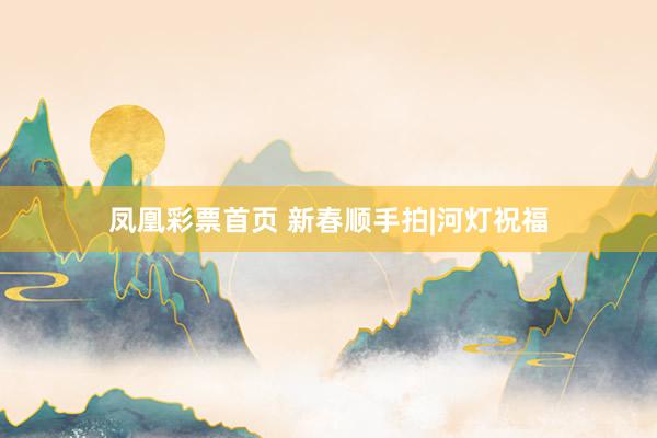 凤凰彩票首页 新春顺手拍|河灯祝福