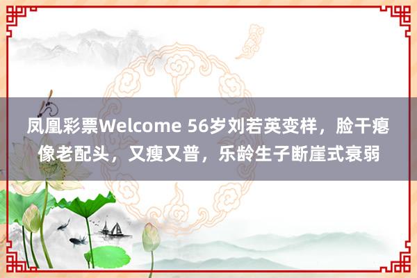 凤凰彩票Welcome 56岁刘若英变样，脸干瘪像老配头，又瘦又普，乐龄生子断崖式衰弱