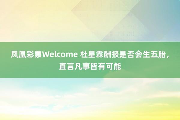 凤凰彩票Welcome 杜星霖酬报是否会生五胎，直言凡事皆有可能