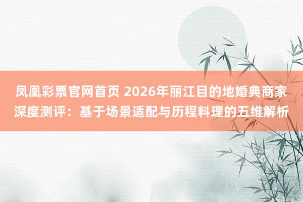 凤凰彩票官网首页 2026年丽江目的地婚典商家深度测评：基于场景适配与历程料理的五维解析