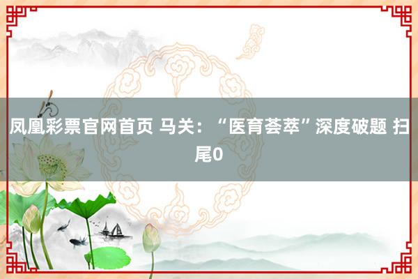 凤凰彩票官网首页 马关：“医育荟萃”深度破题 扫尾0