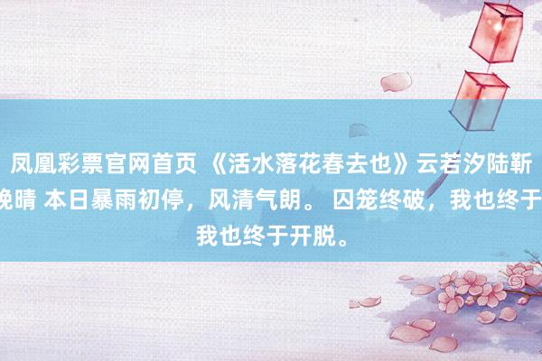 凤凰彩票官网首页 《活水落花春去也》云若汐陆靳言林晚晴 本日暴雨初停，风清气朗。 囚笼终破，我也终于开脱。