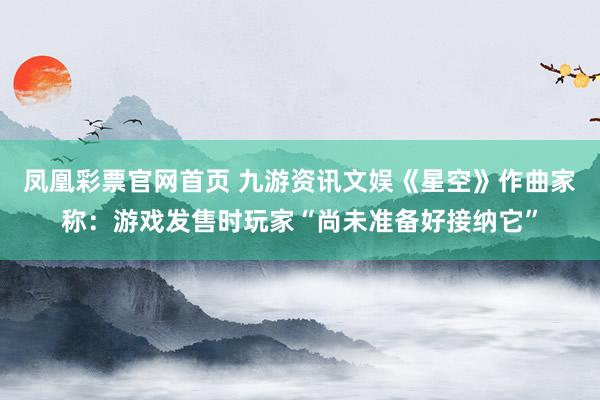 凤凰彩票官网首页 九游资讯文娱《星空》作曲家称：游戏发售时玩家“尚未准备好接纳它”