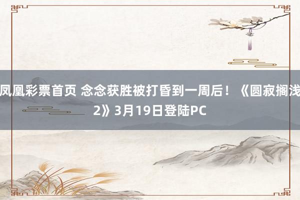 凤凰彩票首页 念念获胜被打昏到一周后！《圆寂搁浅2》3月19日登陆PC