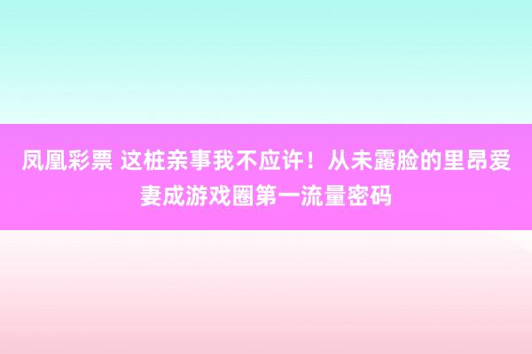 凤凰彩票 这桩亲事我不应许！从未露脸的里昂爱妻成游戏圈第一流量密码