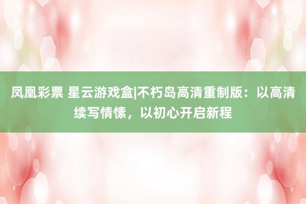 凤凰彩票 星云游戏盒|不朽岛高清重制版:以高清续写情愫,以初心开启新程