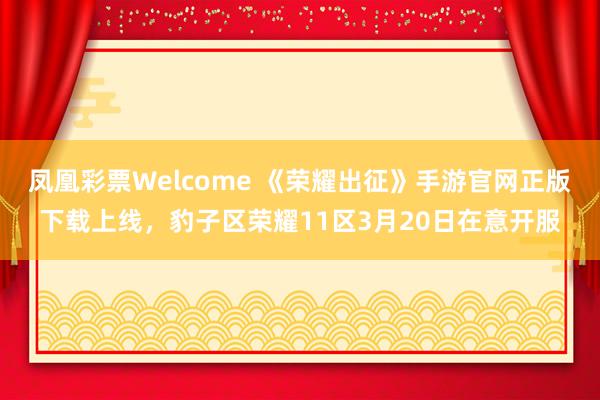 凤凰彩票Welcome 《荣耀出征》手游官网正版下载上线，豹子区荣耀11区3月20日在意开服