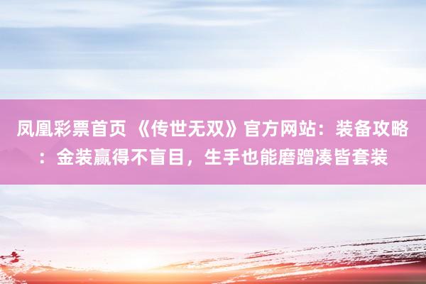 凤凰彩票首页 《传世无双》官方网站：装备攻略：金装赢得不盲目，生手也能磨蹭凑皆套装