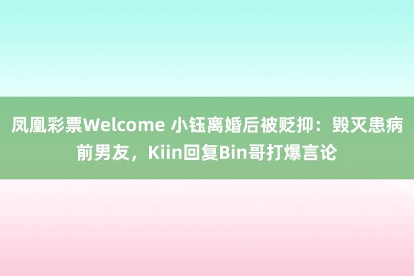凤凰彩票Welcome 小钰离婚后被贬抑：毁灭患病前男友，Kiin回复Bin哥打爆言论
