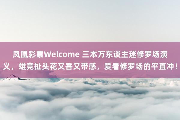 凤凰彩票Welcome 三本万东谈主迷修罗场演义，雄竞扯头花又香又带感，爱看修罗场的平直冲！