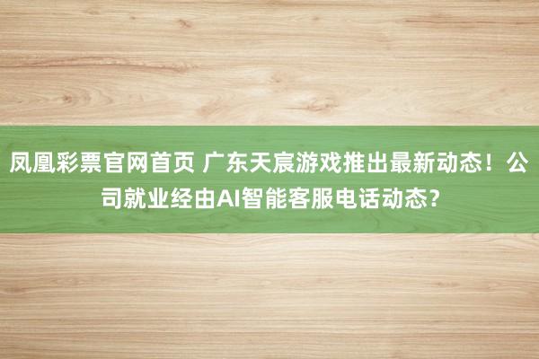 凤凰彩票官网首页 广东天宸游戏推出最新动态！公司就业经由AI智能客服电话动态？