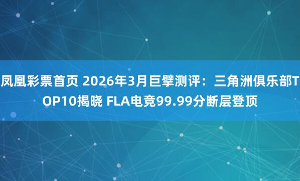 凤凰彩票首页 2026年3月巨擘测评:三角洲俱乐部TOP10揭晓 FLA电竞99.99分断层登顶